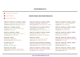 - EXPERIENCE -
www.JuanDavidSalazar.com
DIRECTOR ¦ PRODUCER ¦ CO-WRITER ¦ EDITOR
SPENGLER - CINEMATIC IMAGE FILM (RACING)
SUMMER/AUTUMN 2014 & FALL 2013 GERMANY
PRODUCER ¦ CO-WRITER ¦ EDITOR
WERNER & BALCI - CINEMATIC IMAGE FILM
SUMMER 2014 GERMANY
DIRECTOR ¦ PRODUCER ¦ EDITOR
MERCEDES-BENZ FASHION WEEK - PROMO
AUTUMN 2014 CZECH REPUBLIC
PRODUCER ¦ EDITOR
PUT[IN]LOVE - SHORT FILM
FIRST QUARTER 2014 CZECH REPUBLIC
2ND DIRECTOR ¦ DOP
L ORÉAL - PROMO
FALL 2013 CZECH REPUBLIC
PRODUCER¦ 2ND CAMERA
MONTENEGRO OFF-ROAD - FEATURE FILM
SUMMER 2013 CZECH REPUBLIC/ SERBIA/ MONTENEGRO
DIRECTOR ¦ PRODUCER ¦ WRITER ¦ EDITOR
ETOSTONE/ TOGETHER - MUSIC VIDEO
FIRST QUARTER 2013 CZECH REPUBLIC/ GREECE
3RD CAMERA DOP ¦ FX & SPECIAL EFFECTS
SNOWPIERCER - FEATURE FILM
FIRST QUARTER 2013 CZECH REPUBLIC/ U.S.A
DIRECTOR ¦ PRODUCER ¦ WRITER ¦ EDITOR
50 YEARS ENEL [PRAGUE - BOGOTA]
WINTER 2012 CZECH REPUBLIC/ COLOMBIA
PRODUCER ¦ EDITOR
VIONNET PARIS - HOMAGE IMAGE FILM
SPRING 2012 CZECH REPUBLIC/ ITALY
POST-PRODUCTION WORKFLOW SUPERVISOR
DRACULA YEAR ZERO - FEATURE FILM TEASER
FIRST QUARTER 2012 CZECH REPUBLIC/ ENGLAND
DIRECTOR ¦ PRODUCER ¦ WRITER ¦ EDITOR
BE THE ONE/ MOBY - MUSIC VIDEO CONTEST
AUTUMN 2011 CZECH REPUBLIC
DIRECTOR ¦ PRODUCER ¦ WRITER ¦ EDITOR
ADIDAS ORIGINALS® - SPEC COMMERCIAL
SUMMER 2011 CZECH REPUBLIC
DIRECTOR ¦ PRODUCER ¦ WRITER ¦ EDITOR
ANY GIVEN DAY - SHORT FILM
SUMMER 2011 CZECH REPUBLIC
DIRECTOR ¦ PRODUCER ¦ WRITER ¦ EDITOR
CZECH PLEASE! - SHORT FILM
FALL 2010 CZECH REPUBLIC
DIRECTOR ¦ PRODUCER ¦ WRITER ¦ EDITOR
RADIO REBELDE/ EL TRUQUITO - MUSIC VIDEO
SUMMER 2010 COLOMBIA
DIRECTOR ¦ PRODUCER ¦ WRITER ¦ EDITOR
ALETHEIA - SHORT FILM
FIRST QUARTER 2010 COLOMBIA
DIRECTOR ¦ PRODUCER ¦ WRITER ¦ EDITOR
ONCE UPON A TIME FIDEL - DOCUMENTARY
FIRST QUARTER 2010 CUBA
COMMERCIAL & ADVERTISE
MUSIC VIDEO CLIP
FILM & DOCUMENTARY
SHORT-TERM/ MID-TERM PROJECTS
 