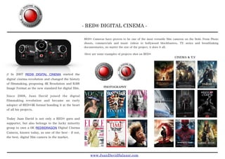 - RED® DIGITAL CINEMA -
www.JuanDavidSalazar.com
// In 2007 RED® DIGITAL CINEMA started the
digital cinema revolution and changed the history
of filmmaking, proposing 4K Resolution and RAW
Image Format as the new standard for digital film.

Since 2008, Juan David joined the digital
filmmaking revolution and became an early
adopter of RED®4K format bonding it at the heart
of all his projects.
Today Juan David is not only a RED® guru and
supporter, but also belongs to the lucky minority
group to own a 6K RED®DRAGON Digital Cinema
Camera, known today, as one of the best - if not,
the best, digital film camera in the market.
RED® Cameras have proven to be one of the most versatile film cameras on the field. From Photo
shoots, commercials and music videos to hollywood blockbusters, TV series and breathtaking
documentaries, no matter the size of the project, it does it all.
CINEMA & T.V
PHOTOGRAPHY
Here are some examples of projects shot on RED®
 