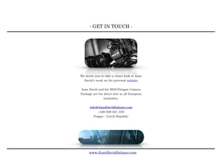 - GET IN TOUCH -
www.JuanDavidSalazar.com
We invite you to take a closer look at Juan
David s work on his personal website

Juan David and his RED®Dragon Camera
Package are for direct hire in all European
territories.
info@JuanDavidSalazar.com
+420 608 621 230
Prague - Czech Republic
 