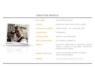 FULL NAME:
TITLE(S):
PLACE/DATE OF BIRTH:
NATIONALITY:
PLACE OF WORK:
AREA OF OPERATION:
PROFILE:  
SPOKEN LANGUAGES:
WEBSITE:
- DIRECTOR PROFILE -
JUAN DAVID SALAZAR
DIRECTOR, PRODUCER & VISUAL ARTIST
PARIS, FRANCE - 12th of JANUARY 1985
COLOMBIAN
PRAGUE, CZECH REPUBLIC
ALL EUROPE & AMERICAS
CREATIVE DIRECTOR & DIRECTOR GIFTED
WITH A UNIQUE & DYNAMIC CINEMATIC
STORYTELLING ABILITY.
FLUENT IN ENGLISH, SPANISH & FRENCH
BASIC CZECH & GREEK
w w w . J u a n D a v i d S a l a z a r . c o m
 