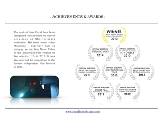- ACHIEVEMENTS & AWARDS -
The work of Juan David have been
recognised and awarded on several
o c c a s i o n s a t f i l m f e s t i v a l s
worldwide. His latest music video
Etostone - Together won its
category as the Best Music Video
in the Action/Cut Film Festival in
Los Angeles, U.S in 2013. It was
also selected for competition in the
London Independent Film Festival
in 2014.
www.JuanDavidSalazar.com
 
