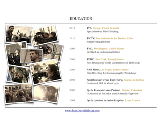 - EDUCATION -
www.JuanDavidSalazar.com
2011 PFS, Prague, Czech Republic
Specialised on Film Directing
2010 EICTV, San Antonio de los Baños, Cuba
Scriptwriting Diploma
2009 FMC, Washington, United States
Certiﬁed as professional Editor
2009 PPWC, New York, United States
Post-Production World Conferences & Workshop
2008 NAB Show, Las Vegas, United States
Film Directing & Cinematography Workshops
2008 Pontiﬁcal Xavierian University, Bogota, Colombia
Graduated BFA in Visual Arts
2003 Lycée Français Louis Pasteur, Bogota, Colombia
Graduated as Bachelor with Scientiﬁc Expertise
2001 Lycée Antoine de Saint-Exupéry, Lyon, France
 