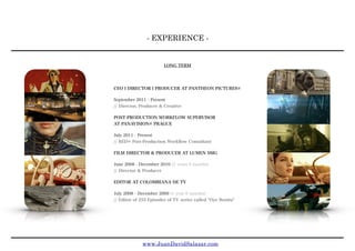- EXPERIENCE -
www.JuanDavidSalazar.com
LONG TERM
CEO l DIRECTOR l PRODUCER AT PANTHEON PICTURES®
September 2011 - Present
// Director, Producer & Creative
POST-PRODUCTION WORKFLOW SUPERVISOR
AT PANAVISION® PRAGUE
July 2011 - Present 
// RED® Post-Production Workﬂow Consultant
FILM DIRECTOR & PRODUCER AT LUMEN SMG
June 2008 - December 2010 (2 years 6 months) 
// Director & Producer
EDITOR AT COLOMBIANA DE TV
July 2008 - December 2009 (1 year 6 months) 
// Editor of 255 Episodes of TV series called "Oye Bonita"
 