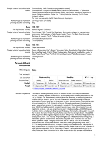 3
Principal subjects / occupational skills
covered
Economic Policy, Public Finance (focusing on welfare system)
Final dissertation: “Comparison between the macroeconomic performances of a Capitalisation
Pension System and a Pay-as-you-go Pension System in a context of endogenous growth due to
Human Capital Accumulation”. Tutors: Prof. F. Hahn (Cambridge University), Prof. G. Costa
(University of Pisa).
The thesis was awarded by the SIE (Italian Economic Association).
Name and type of organisation
providing education and training
University of Siena (University)
(Italy)
Dates 1996 - 1997
Title of qualification awarded Master's Degree in Economics
Principal subjects / occupational skills
covered
Economics and Public Finance. Final dissertation: “A comparison between the macroeconomic
performances of a Private and a Public Pension System”. Tutors: Prof. De la Croix (Université
Catholique de Louvain), Prof. P. Pestieau (Université de Liege).
Name and type of organisation
providing education and training
Université Catholique de Louvain
Louvain (Belgium)
Dates 1989 - 1994
Title of qualification awarded Degree in Economics
Principal subjects / occupational skills
covered
Degree in Economics at the “L. Bocconi” University of Milan. Specialisation: Financial and Monetary
Economics; Final result: ‘110/110’; Title of the dissertation: “Estimation of fiscal facilities granted to
Italian Pension Funds”; Tutor Prof. Prof. R. Artoni (Department of Public Economics and Finance).
Name and type of organisation
providing education and training
University Bocconi
(Italy)
Personal skills and
competences
Mother tongue(s) Italian
Other language(s)
Self-assessment Understanding Speaking W r i t i n g
European level (*) Listening Reading Spoken interaction Spoken production
English C1 Proficient user C1 Proficient user C1 Proficient user C1 Proficient user B2 Independent user
French B1 Independent user B1 Independent user B1 Independent user B1 Independent user B1 Independent user
(*) Common European Framework of Reference (CEF) level
Skills and competences I dedicated to welfare system large parts of my academic studies. The undergraduate thesis in
"Bocconi" University regarded an estimation of fiscal facilities granted to Italian pension funds by the
Law n. 124-1993. The Master thesis (Louvain-la-Neuve, Be) developed an overlapping generations
model in which the presence and the structure of the pension system influence the endogenous
accumulation of human capital and the dynamics of the entire economic system. This model has been
further articulated in the Ph. D. (University of Sienna). Afterwards, pensions and the institutions of
welfare systems have remained the main subjects I worked with. During my working experiences,
since 1998, I have had the possibility to deal with pension issues under different point of views, all
important to construct a wide and comprehensive vision. In Mediobanca S.p.A. (1998-1999) a was
involved in offering consultancy to Italian pension funds about the normative and regulatory framework
that the Covip (the Italian Pension Funds Authority) was at that time starting to design. In Isae (2000-
2001), my principal duties regarded impact evaluations of the process of reforms of the public and the
private pension pillars. I was in charge of representing the Isae in the Bertlesmann's working group, e
network that gathered several Centres of economic analyses to share information and data about
welfare systems in Europe. During my collaboration with the Treasury (2001-2004, with some
projected concluded in 2005), I was assistant in the works of the Ageing Working Group of EPC-
ECOFIN,dealing with the evaluation of the impact of ageing on social expenditures, the projection of
social expenditures in the mid-long run, and the incorporation of these projections in the judgement of
public finances sustainability. For the Department of Treasury I performed an application of the so
called "Gruber and Wise" methodology to the Italian pension system; this work was published as a
 