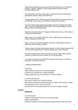 5
"Medical Devices Competitiveness and Impact on Public Health Expenditure" (con F. Pammolli, M.
Riccaboni, C. Oglialoro, L. Magazzini, G. Baio), Entreprise Directorate-General, European
Commission, Bruxelles, 2005.
“The projected reform of the Italian pension system”, in ‘Relazione Previsionale e Programmatica -
aggiornamento’, Ministry of Treasury, Rome, March 2004
“The second pension pillar", in ‘DPEF -Documento di Programmazione Economico Finanziaria per gli
anni 2002-2006’, volume ‘Analisi’, pp. 43-46, Ministry of Treasury, Rome, luglio 2001
“Increments in pension wealth gained through prolonging working life: the application to the Italian
case", in ‘Rapporto di Strategia Nazionale sulle Pensioni’, volume ‘Appendice Statistica’, pp. 69-72,
Ministry of Treasury, Rome, Septembre 2002
“Measures to reduce early retirement", in ‘Rapporto sulle Riforme Economiche’, pp. 53-62, Ministry of
Treasury, Rome, Decembre 2002
“ISEE: che fare?” (con S. Gabriele, D. Piacentino, V. Polin), in ISAE, Rapporto trimestrale Finanza
Pubblica e Redistribuzione, Ottobre 2000
“Manovra a somma zero: il possibile utilizzo delle risorse attese”, in ISAE Rapporto trimestrale- Le
previsioni per l’Economia italiana, Luglio 2000
“Povertà e sviluppo in un’analisi multidimensionale: l’approccio à la Sen", in Rapporto trimestrale ISAE
- Priorità nazionali: regolamentazione, competitività, cittadinanza, pp. 205-227, aprile 2000
“Convenienza e trasferimento del TFR al fondo pensione: la nuova normativa", ISAE in ‘Rapporto
trimestrale - Le Previsioni per l’Economia Italiana’, pp. 100-103, gennaio 2000
"A macroeconomic point of view about the Reform of the Italian Pension System", in 'Contributi di
Ricerca IRS' n. 34, IRS, Milan, June 1995
::: ARTICLES IN NEWSPAPERS :::
Il Sole 24 Ore
Pilastro flessibile per le pensioni (con F. Pammolli), 24/06/2009
Un patto tra Lavoro e Welfare (con F. Pammolli), 04/03/2009
Pensioni, possibili risparmi per lo 0,8% del Pil (con F. Pammolli), 17/02/2009
La voce.info (www.lavoce.info)
Come evitare lo "scalone" (con F. Pammolli), 02.04.2007
Metti una farmacia tra Antitrust e Corte Costituzionale (con C. Bonassi, Fabio Pammolli), 14.02.2007
Pil, fondi pensione e Tfr (con F. Pammolli), 25.01.2007
Quei due fondi tra il Tfr e la previdenza privata (con F. Pammolli, S. Costagli), 30.10.2006
Annexes
REFERENCES:
Prof. Franco Bassanini
President of "Cassa Depositi e Prestiti S.p.A." and "Fondazione Astrid"
address: franco@bassanini.it
Relationship: Coordinator of several working groups on ageing and pension reforms held in Astrid
 