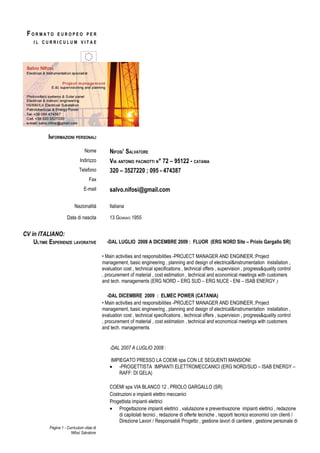 FORMATO        EUROPEO PER
    IL CURRICULUM VITAE




           INFORMAZIONI PERSONALI

                                 Nome           NIFOSI’ SALVATORE
                              Indirizzo         VIA ANTONIO PACINOTTI N° 72 – 95122 - CATANIA
                              Telefono          320 – 3527220 ; 095 - 474387
                                    Fax
                                 E-mail         salvo.nifosi@gmail.com

                           Nazionalità          Italiana

                      Data di nascita           13 GENNAIO 1955


CV in ITALIANO:
    ULTIME ESPERIENZE LAVORATIVE              -DAL LUGLIO 2008 A DICEMBRE 2009 : FLUOR (ERG NORD Site – Priolo Gargallo SR)

                                            • Main activities and responsibilities -PROJECT MANAGER AND ENGINEER.:Project
                                            management, basic engineering , planning and design of electrical&instrumentation installation ,
                                            evaluation cost , technical specifications , technical offers , supervision , progress&quality control
                                            , procurement of material , cost estimation , technical and economical meetings with customers
                                            and tech. managements (ERG NORD – ERG SUD – ERG NUCE - ENI – ISAB ENERGY )

                                               -DAL DICEMBRE 2009 : ELMEC POWER (CATANIA)
                                            • Main activities and responsibilities -PROJECT MANAGER AND ENGINEER.:Project
                                            management, basic engineering , planning and design of electrical&instrumentation installation ,
                                            evaluation cost , technical specifications , technical offers , supervision , progress&quality control
                                            , procurement of material , cost estimation , technical and economical meetings with customers
                                            and tech. managements


                                                -DAL 2007 A LUGLIO 2008 :

                                                 IMPIEGATO PRESSO LA COEMI spa CON LE SEGUENTI MANSIONI:
                                                • -PROGETTISTA IMPIANTI ELETTROMECCANICI (ERG NORD/SUD – ISAB ENERGY –
                                                    RAFF: DI GELA)

                                                COEMI spa VIA BLANCO 12 , PRIOLO GARGALLO (SR)
                                                Costruzioni e impianti elettro meccanici
                                                Progettista impianti elettrici
                                                • Progettazione impianti elettrici , valutazione e preventivazione impianti elettrici , redazione
                                                    di capitolati tecnici , redazione di offerte tecniche , rapporti tecnico economici con clienti /
                                                    Direzione Lavori / Responsabili Progetto , gestione lavori di cantiere , gestione personale di
           Pagina 1 - Curriculum vitae di
                        Nifosì Salvatore
 