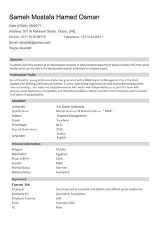 Page 1
Objective
To obtain a full-time position at an international company in Administration department based in Dubai, UAE, that would
enable me to use my skills in the best possible way for achieving the company’s goals.
Professional Profile
An enthusiastic, young professional who has graduated with a MBA Degree in Management from The Arab
Academy for Banking and Financial Sciences in Cairo with strong organizational skills and understanding of the
rules accounting . i am keen and adaptable learner who works well independently or as part of a team with
previous work experience in hospitality and telecommunications. Utilizes excellent communication skills to exceed
in all areas of accountability.
Education:
University Ain Shams University
Qualification Master Business & Administration " MBA"
Section Financial Management
Grade Excellent
Percentage 88 %
Year of Graduation 2010
Languages
Arabic.
English.
Personal Information:
Religion Muslim
Nationality Egyptian
Place of Birth Cairo
Gender Male
Marital Status Married
Military Status Exempted
Experience:
Current Job
Employer Secretary and accountant and Admin and official social media site
Company (1) Journalists Association
Employer Country UAE
From February 2015
To Now
Sameh Mostafa Hamed Osman
Date of Birth: 08/06/77
Address: 501 Al Maktoum Street , Dubai, UAE.
Mobile: +971 50 9199770 Telephone: +9714 4328611
Email: elsadattt@yahoo.com
Skype elsadattt
 