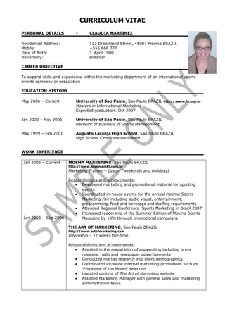 CURRICULUM VITAE
PERSONAL DETAILS - CLAUDIA MARTINEZ
Residential Address: 123 Dreamland Street, 45987 Moema BRAZIL
Mobile: +555 666 777
Date of Birth: 1 April 1980
Nationality: Brazilian
CAREER OBJECTIVE
To expand skills and experience within the marketing department of an international sports
events company or association
EDUCATION HISTORY
May 2006 – Current University of Sao Paulo, Sao Paulo BRAZIL http//:www.fe.usp.br
Masters in International Marketing
Expected graduation: Oct 2007
Jan 2002 – Nov 2005 University of Sao Paulo, Sao Paulo BRAZIL
Bachelor of Business in Sports Management
May 1999 – Feb 2001 Augusto Laranja High School, Sao Paulo BRAZIL
High School Certificate equivalent
WORK EXPERIENCE
Jan 2006 – Current
Jun 2006 – Sep 2006
MOEMA MARKETING, Sao Paulo BRAZIL
http://www.moemamkt.com.br
Marketing Trainee – Casual (weekends and holidays)
Responsibilities and achievements:
• Developed marketing and promotional material for sporting
events
• Coordinated in-house events for the annual Moema Sports
Marketing Fair including audio visual, entertainment,
programming, food and beverage and staffing requirements
• Attended Regional Conference ‘Sports Marketing in Brazil 2007’
• Increased readership of the Summer Edition of Moema Sports
Magazine by 10% through promotional campaigns
.
THE ART OF MARKETING, Sao Paulo BRAZIL
http://www.artofmarketing.com
Internship – 12 weeks full-time
Responsibilities and achievements:
• Assisted in the preparation of copywriting including press
releases, radio and newspaper advertisements
• Conducted market research into client demographics
• Coordinated in-house internal marketing promotions such as
‘Employee of the Month’ selection
• Updated content of The Art of Marketing website
• Assisted Marketing Manager with general sales and marketing
administration tasks
 