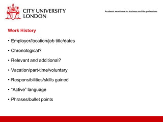 Work History

• Employer/location/job title/dates

• Chronological?

• Relevant and additional?

• Vacation/part-time/voluntary

• Responsibilities/skills gained

• “Active” language

• Phrases/bullet points
 