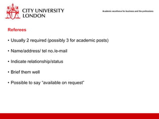 Referees

• Usually 2 required (possibly 3 for academic posts)

• Name/address/ tel no./e-mail

• Indicate relationship/status

• Brief them well

• Possible to say “available on request”
 