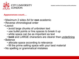 Appearances count....

• Maximum 2 sides A4 for non academic
• Reverse chronological order
• Layout
   • avoid large chunks of unbroken text
   • use bullet points or line spaces to break it up
   • white space can be as important as text
   • bold and LARGE characters are clearer than underlining
• Balance
   • allocate space according to relevance
   • fill the prime selling space with your best material
• No spelling or grammatical mistakes
 