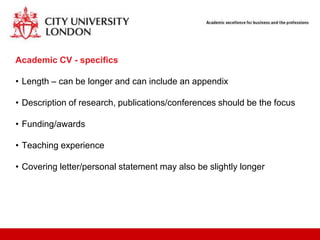 Academic CV - specifics

• Length – can be longer and can include an appendix

• Description of research, publications/conferences should be the focus

• Funding/awards

• Teaching experience

• Covering letter/personal statement may also be slightly longer
 