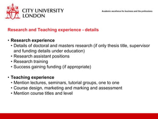 Research and Teaching experience - details

• Research experience
  • Details of doctoral and masters research (if only thesis title, supervisor
    and funding details under education)
  • Research assistant positions
  • Research training
  • Success gaining funding (if appropriate)

• Teaching experience
  • Mention lectures, seminars, tutorial groups, one to one
  • Course design, marketing and marking and assessment
  • Mention course titles and level
 
