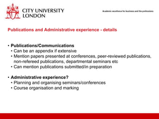 Publications and Administrative experience - details


• Publications/Communications
  • Can be an appendix if extensive
  • Mention papers presented at conferences, peer-reviewed publications,
    non-refereed publications, departmental seminars etc
  • Can mention publications submitted/in preparation

• Administrative experience?
  • Planning and organising seminars/conferences
  • Course organisation and marking
 