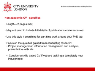 Non academic CV - specifics

• Length – 2 pages max

• May not need to include full details of publications/conferences etc

• Use this style if searching for part time work around your PhD too.

• Focus on the qualities gained from conducting research:
  • Project management, information management and analysis,
    presentation skills etc

 • Consider a skills based CV if you are tackling a completely new
   industry/role
 