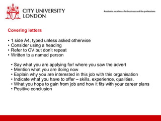 Covering letters

•   1 side A4, typed unless asked otherwise
•   Consider using a heading
•   Refer to CV but don‟t repeat
•   Written to a named person

    •   Say what you are applying for/ where you saw the advert
    •   Mention what you are doing now
    •   Explain why you are interested in this job with this organisation
    •   Indicate what you have to offer – skills, experience, qualities.
    •   What you hope to gain from job and how it fits with your career plans
    •   Positive conclusion
 