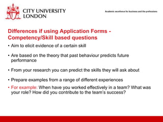 Differences if using Application Forms -
Competency/Skill based questions
• Aim to elicit evidence of a certain skill

• Are based on the theory that past behaviour predicts future
  performance

• From your research you can predict the skills they will ask about

• Prepare examples from a range of different experiences
• For example: When have you worked effectively in a team? What was
  your role? How did you contribute to the team‟s success?
 