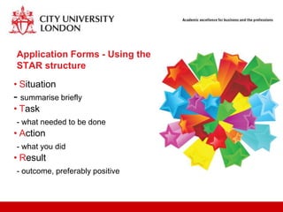 Application Forms - Using the
STAR structure
• Situation
- summarise briefly
• Task
- what needed to be done
• Action
- what you did
• Result
- outcome, preferably positive
 