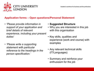 Application forms – Open questions/Personal Statement

• „Please provide information in     • Suggested Structure
  support of your application and    • Why you are interested in this job
  brief details of relevant            with this organisation
  experience, including your present
  duties’                            • Key skills, qualities and
                                       experience (work and course) with
• ‘Please write a supporting           examples
 statement with particular
 reference to the headings in the    • Any relevant technical skills
 person specification.’                (IT/Languages)

                                     • Summary and reinforce your
                                       enthusiasm for the job
 