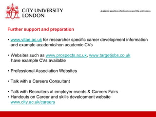 Further support and preparation

• www.vitae.ac.uk for researcher specific career development information
  and example academic/non academic CVs

• Websites such as www.prospects.ac.uk, www.targetjobs.co.uk
  have example CVs available

• Professional Association Websites

• Talk with a Careers Consultant

• Talk with Recruiters at employer events & Careers Fairs
• Handouts on Career and skills development website
  www.city.ac.uk/careers
 