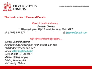 The basic rules....Personal Details

                     Keep it quick and easy...
                         Jennifer Steven
           22B Kensington High Street, London, SW1 6RT
M: 07743 757 777                                E: jsteven@mail.com

                       Not long and unnecessary...
Name: Jennifer Steven
Address: 22B Kensington High Street, London
Telephone: 07743 757 777
Email: jsteven@mail.com
Date of birth: 21.04.1981
Marital status: single
Driving license: full
Nationality: British
 