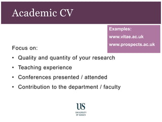 Examples:
www.vitae.ac.uk
www.prospects.ac.uk
Academic CV
Focus on:
• Quality and quantity of your research
• Teaching experience
• Conferences presented / attended
• Contribution to the department / faculty
 