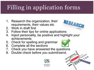 1. Research the organization, their
requirements, their values etc
2. Work in draft first
3. Follow their tips for online applications
4. Inject personality, be positive and highlight your
achievements
5. Check for spelling and grammar
6. Complete all the sections
7. Check you have answered the questions
8. Double check before you submit/send.
Filling in application forms
 