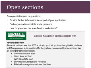 Example statements or questions:
• Provide further information in support of your application.
• Outline your relevant skills and experience.
• How do you meet our specification and criteria?
Open sections
Graduate management trainee application form
Personal statement
Please tell us in no more than 1000 words why you think you have the right skills, attributes
and life experiences to be considered for the graduate management training scheme. We
are looking for someone who can:
• Communicate at all levels
• Listen, learn and lead
• Work as part of a team
• Show flexibility, tenacity and resilience
• Effectively manage time and meet deadlines
 