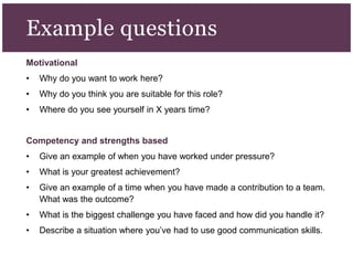 Motivational
• Why do you want to work here?
• Why do you think you are suitable for this role?
• Where do you see yourself in X years time?
Competency and strengths based
• Give an example of when you have worked under pressure?
• What is your greatest achievement?
• Give an example of a time when you have made a contribution to a team.
What was the outcome?
• What is the biggest challenge you have faced and how did you handle it?
• Describe a situation where you’ve had to use good communication skills.
Example questions
 