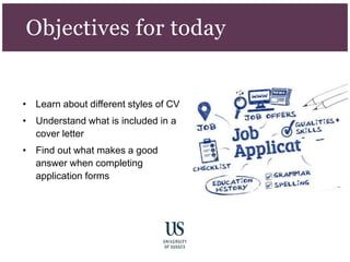 Objectives for today
• Learn about different styles of CV
• Understand what is included in a
cover letter
• Find out what makes a good
answer when completing
application forms
 