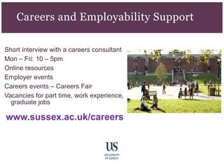 Short interview with a careers consultant
Mon – Fri: 10 – 5pm
Online resources
Employer events
Careers events – Careers Fair
Vacancies for part time, work experience,
graduate jobs
www.sussex.ac.uk/careers
Careers and Employability Support
 
