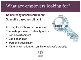 What are employers looking for?
Competency based recruitment
Strengths based recruitment
Looking for skills and experiences.
The skills you need to identify are in:
• Job advertisement
• Job description
• Person specification
• Other information, eg. on the employer’s website
 