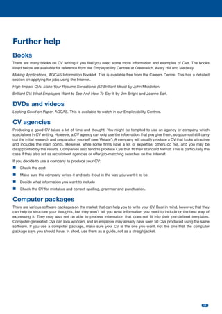 Further help
Books
There are many books on CV writing if you feel you need some more information and examples of CVs. The books
listed below are available for reference from the Employability Centres at Greenwich, Avery Hill and Medway.
Making Applications, AGCAS Information Booklet. This is available free from the Careers Centre. This has a detailed
section on applying for jobs using the Internet.
High-Impact CVs: Make Your Resume Sensational (52 Brilliant Ideas) by John Middleton.
Brilliant CV: What Employers Want to See And How To Say It by Jim Bright and Joanne Earl.

DVDs and videos
Looking Good on Paper, AGCAS. This is available to watch in our Employability Centres.

CV agencies
Producing a good CV takes a lot of time and thought. You might be tempted to use an agency or company which
specialises in CV writing. However, a CV agency can only use the information that you give them, so you must still carry
out the initial research and preparation yourself (see ‘Relate’). A company will usually produce a CV that looks attractive
and includes the main points. However, while some firms have a lot of expertise, others do not, and you may be
disappointed by the results. Companies also tend to produce CVs that fit their standard format. This is particularly the
case if they also act as recruitment agencies or offer job-matching searches on the Internet.
If you decide to use a company to produce your CV:

n Check the cost
n Make sure the company writes it and sets it out in the way you want it to be
n Decide what information you want to include
n Check the CV for mistakes and correct spelling, grammar and punctuation.

Computer packages
There are various software packages on the market that can help you to write your CV. Bear in mind, however, that they
can help to structure your thoughts, but they won’t tell you what information you need to include or the best way of
expressing it. They may also not be able to process information that does not fit into their pre-defined templates.
Computer-generated CVs can look wooden, and an employer may already have seen 50 CVs produced using the same
software. If you use a computer package, make sure your CV is the one you want, not the one that the computer
package says you should have. In short, use them as a guide, not as a straightjacket.

11

 