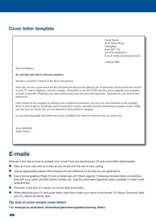Cover letter template
Tunde Nayim
86 St Marys Road
Gillingham
Kent ME7 1JL
Tel: 0794 660XXXX
E-mail: tunde_nayim@gmail.com
2 March 2009
Dear Sir/Madam,
Re: job title (job advert reference number)
Introduce yourself in relation to the above job position.
State why you are a great match for the particular job that you are applying for. In particular, discuss skills not covered
in your CV and/or emphasise relevant examples. Remember to use the STAR structure and to quantify your examples
as much as possible. Highlight your main achievements and relevant work experience. Demonstrate your interest and
enthusiasm.
Link yourself to the company by showing your commercial awareness. Say how you will contribute to the company.
Refer to your academic knowledge and to recent press articles, specialist journals and perhaps company reports. Make
sure that you say clearly why you are attracted to that particular company.
In your final paragraph state follow-up action, availability for interview and best time to contact you.

Yours faithfully,
Tunde Nayim

E-mails
Here are a few tips on how to present your e-mail if you are sending your CV and cover letter electronically.

n Take as much care with an e-mail as you would with the rest of your writing.
n Use an appropriate subject title including the job reference for the job you are applying for.
n Use a formal greeting (‘Dear X’) and a formal sign-off (‘Warm regards,’) following standard letter conventions.
End with your name, job title, phone number, etc. (use the automated signature option available in most e-mail
programmes).

n Formality in the text: if in doubt, err on the side of formality.
n When attaching your CV and cover letter, save them under your name in the format ‘CV_Name_Surname_Date’
and ‘CL_Name_Surname_Date’.

Tip: look at some sample cover letters
Visit www.gre.ac.uk/student_information/get/careers/guides/covering_letters.
8

 