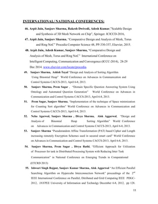11
INTERNATIONAL/ NATIONAL CONFERENCES:
46. Arpit Jain, Sanjeev Sharma, Rakesh Dwivedi, Adesh Kumar,”Scalable Design
and Synthesis of 3D Mesh Network on Chip”, Springer. ICICCD-2016,
47. Arpit Jain, Sanjeev Sharma, “Comparative Design and Analysis of Mesh, Torus
and Ring NoC” Procedia Computer Science 48, PP-330-337, Elsevier, 2015.
48. Arpit Jain, Adesh Kumar, Sanjeev Sharma, “Comparative Design and
Analysis of Mesh, Torus and Ring NoC” International Conference on
Intelligent Computing, Communication and Convergence (ICCC-2014), 28-29
Dec 2014. www.elsevier.com/locate/procedia.
49. Sanjeev Sharma, Ashish Tayal “Design and Analysis of Sorting Algorithm
Using Binomial Heap” World Conference on Advances in Communication and
Control Systems CACCS-2013, April 6-8, 2013.
50. Sanjeev Sharma, Prem Sagar , “Domain Specific Question Answering System Using
Ontology and Automated Question Generation” World Conference on Advances in
Communication and Control Systems CACCS-2013, April 6-8, 2013.
51. Prem Sagar, Sanjeev Sharma, “Implementation of the technique of Space minimization
for Counting Sort algorithm” World Conference on Advances in Communication and
Control Systems CACCS-2013, April 6-8, 2013.
52. Neha Agarwal, Sanjeev Sharma , Divya Sharma, Alok Aggarwal, “Design and
Analysis of Binomial Heap Sorting Algorithm” World Conference
on Advances in Communication and Control Systems CACCS-2013, April 6-8, 2013.
53. Sanjeev Sharma “Pseudorandom Affine Transformation (PAT) based Cipher and Length
increasing remotely Encryption Schemes used in secured smart card” World Conference
on Advances in Communication and Control Systems CACCS-2013, April 6-8, 2013.
54. Sanjeev Sharma, Prem Sagar , Divya Rathi, “Efficient Approach for Utilization
of Processor for task in Distributed Processing System with Reducing Inter Task
Communication” in National Conference on Emerging Trends in Computational
(ETCRD 2013)
55. Ishwari Singh Rajput, Sanjeev Kumar Sharma, Alok Aggarwal “An Efficient Parallel
Searching Algorithm on Hypercube Interconnection Network” proceedings of the 2nd
IEEE International Conference on Parallel, Ditributed and Grid Computing IEEE PDGC-
2012, JAYPEE University of Information and Technolgy December 6-8, 2012, pp 128.
 