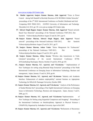 12
www.juit.ac.in/pdgc-2012/index1.php.
56. Shalini Aggarwal, Sanjeev Kumar Sharma, Alok Aggarwal “Trens in Power
Control during Soft Handoff in Dowlink Direction of 3G WCDMA Cellular Networks”
proceedings of the 2nd
IEEE International Conference on Parallel, Ditributed and Grid
Computing IEEE PDGC-2012, JAYPEE University of Information and Technolgy
December 6-8, 2012, pp 138. www.juit.ac.in/pdgc-2012/index1.php.
57. Ishwari Singh Rajput, Sanjeev Kumar Sharma, Alok Aggarwal “Neural network-
Based Face Detection” proceedings of the National Conference VSIT-2012, Dev
Sanskriti Vishwavidyalya,Haridwar August 23 and 24, 2011, pp 41.
58. Sanjeev Kumar Sharma, Ishwari Singh Rajput, Alok Aggarwal “Neural
network” proceedings of the National Conference VSIT-2012, Dev Sanskriti
Vishwavidyalya,Haridwar August 23 and 24, 2011, pp 57.
59. Sanjeev Kumar Sharma, Ankur Yadav “Stress Mangement for Technocrats”
proceedings of the National Conference VSIT-2012, Dev Sanskriti
Vishwavidyalya,Haridwar August 23 and 24, 2011, pp 84.
60. Sanjeev Kumar Sharma, Abhay Saxena “Wireless data transmission in Vedic
Literature” proceedings of the second International Conference ICTM-
2010,Jambudeep Hastinapur, Meerut, October 25 and 26, 2010, pp 105.
61. . Sanjeev Kumar Sharma, S.C. Agrawal, and V.K.sharma “ Implementation of
New Techniques for sorting using Binomial Heap Extraction” proceedings of the Ninth
International Conference on Emerging Issues in Information Technology, Business and
management, Jaipur, January 15 and 16, 2010, pp 64.
62. Sanjeev Kumar Sharma, S.C. Agrawal, and V.K.sharma “Industry and Academia
Interface: Enhancement of students employability” national Seminar on Appropriate
Technology for Hills,G.B. Pantnagar University, October 2008.
63. Sanjeev Kumar Sharma, S.C. Agrawal, and V.K.sharma “ Analysis of the Performance
of Sankat-Mochan Sort” proceedings of the Eighth International Conference on Emerging
Issues in Information Technology, Business and management, Jaipur, January 5 and 6,
2008, pp 131.
64. Sanjeev Kumar Sharma, S.C. Agrawal, and V.K.sharma “Implementation of
New Technique for Sorting using Sequential Comparison and Swapping” Proceeding of
the International Conference on Interdisciplinary Approach in Physical Sciences (
CNIAPS IX), Organized by Ambedkar University Agra in Feb 2007.
65. Sanjeev Kumar Sharma, S.C. Agrawal, and V.K.sharma “Refinements of Recurrence
 