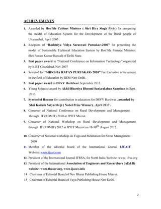 2
ACHIEVEMENTS
1. Awarded by Hon’ble Cabinet Minister ( Shri Hira Singh Bisht) for presenting
the model of Education System for the Development of the Rural people of
Uttaranchal, April 2005 .
2. Recipient of “Rashtriya Vidya Saraswati Puruskar-2006” for presenting the
model of Sustainable Technical Education System by Hon’ble Finance Minister(
Shri Pawan Kumar Bansal) of Delhi State.
3. Best paper award in “National Conference on Information Technology” organized
by KIET Ghaziabad, Nov 2007
4. Selected for “SHIKSHA RATAN PURUSKAR- 2010” For Exclusive achievement
in the field of Education by IIEM New Delhi.
5. Best paper award in DSVV Haridwar September 2013.
6. Young Scientist award by Akhil Bhartiya Bhoomi Sankrakshan Sansthan in Sept.
2013.
7. Symbol of Honour for contribution in education for DSVV Hardwar , awarded by
Shri Kailash Satyarthi ji ( Nobel Prize Winner) , April 2017 .
8. Convener of National Conference on Rural Development and Management
through IT (RDMIT) 2010 at JPIET Meerut.
9. Convener of National Workshop on Rural Development and Management
through IT (RDMIT) 2012 at JPIET Meerut on 18-19th August 2012.
10. Convener of National workshop on Yoga and Meditation for Stress Management
2009
11. Member of the editorial board of the International Journal IJCAIT
Website: www.ijcait.com
12. President of the International Journal IFRSA, for North India Website: www. ifrsa.org
13. President of the International Association of Engineers and Researchers (AE&R)
website: www.theaer.org, www.ijaece.info
14 Chairman of Editorial Board of Nav Bharat Publishing House Meerut.
15 Chairman of Editorial Board of Vayu Publishing House New Delhi.
 