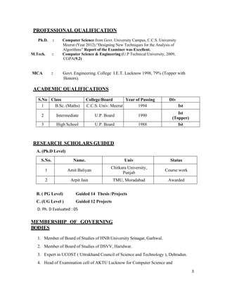 3
PROFESSIONAL QUALIFICATION
Ph.D. : Computer Science from Govt. University Campus, C.C.S. University
Meerut (Year 2012).“Designing New Techniques for the Analysis of
Algorithms” Report of the Examiner was Excellent.
M.Tech. : Computer Science & Engineering (U.P Technical University, 2009,
CGPA(9.2)
MCA : Govt. Engineering. College I.E.T. Lucknow 1998, 79% (Topper with
Honors).
ACADEMIC QUALIFICATIONS
S.No Class College/Board Year of Passing Div
1 B.Sc. (Maths) C.C.S. Univ. Meerut 1994 Ist
2 Intermediate U.P. Board 1990
Ist
(Topper)
3 High School U.P. Board 1988 Ist
RESEARCH SCHOLARS GUIDED
A. (Ph.D Level)
S.No. Name. Univ Status
1 Amit Baliyan
Chitkara University,
Punjab
Course work
2 Arpit Jain TMU, Moradabad Awarded
B. ( PG Level) Guided 14 Thesis /Projects
C. (UG Level ) Guided 12 Projects
D. Ph. D Evaluated : 05
MEMBERSHIP OF GOVERNING
BODIES
1. Member of Board of Studies of HNB University Srinagar, Garhwal.
2. Member of Board of Studies of DSVV, Haridwar.
3. Expert in UCOST ( Uttrakhand Council of Science and Technology ), Dehradun.
4. Head of Examination cell of AKTU Lucknow for Computer Science and
 