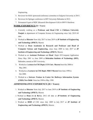 4
Engineering.
5. Reviewer for IEEE sponsored conference committee in Galgotia University in 2015.
6. Reviewer for Springer conference in DIT University Dehradun in 2012.
7. Permanent Expert of RDC (Research Development Cell) in DSVV Haridwar.
WORK EXPERIENCE (22 + Years)
1. Currently working as a Professor and Head CSE in Chitkara University
Punjab in department of Computer Science & Engineering since July 2019 till
date.
2. Worked as Director from July 2017 to June 2019 at JP Institute of Engineering
and Technology (JPIET), Meerut.
3. Worked as Dean Academics & Research and Professor and Head of
Computer Science and Engineering, since June 2009 to July 2017 at JP
Institute of Engineering and Technology (JPIET), Meerut.
4. Worked as an Assistant Professor and Head Deptt. Of Computer Application
Since May 2001 to June 2009 at Dehradun Institute of Technology (DIT),
Dehradun, named as DIT University.
5. Worked as Lecturer in CSE Deptt. CCS Univ. Meerut from Oct 2000 to
May 2001.
6. Worked as a Lecturer in CSE Deptt. MIET Meerut from June 1998 to
Oct 2000.
7. Worked as a Sotware Trainee in Center for Railways Information System
(CRIS) New Delhi from Jan 1998 to May 1998
ADMINISTRATIVE EXPERIENCE (20 + Years):
1. Worked as Director from July 2017 to June 2019 at JP Institute of Engineering
and Technology (JPIET), Meerut.
2. Worked as Dean (A & R)July 2012 till date at JP Institute of Engineering
and Technology (JPIET), Meerut.
3. Worked as HOD of CSE since July 2009 to July 2017 at JP Institute of
Engineering and Technology (JPIET), Meerut.
 