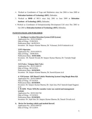 5
4. Worked as Coordinator of Yoga and Meditation since Jan 2004 to June 2009 at
Dehradun Institute of Technology (DIT), Dehradun.
5. Worked as HOD of MCA since July 2001 to June 2009 at Dehradun
Institute of Technology (DIT), Dehradun.
6. Worked as Coordinator of Entrepreneurship Development Cell since Dec 2002 to
Oct 2003 at Dehradun Institute of Technology (DIT), Dehradun.
PATENTS FILED AND PUBLISHED:
1. Intelligent Accident Detection System (IAD-System)
Application No.: 201911034024 .
Date of Filing.: 23/08/2019.
Publication Date.: 06/09/2019.
Inventors: Dr. Sanjeev Kumar Sharma, Dr. Velumani, Dr.B.Venkatesh et.al.
2.ITV-Operator
Application No.: 201911039519.
Date of Filing. : 30/09/2019.
Publication Date.: 03/01/2020.
Inventors: Dr. Naresh Trivedi, Dr. Sanjeev Kumar Sharma, Dr. Varinder Singh
et.al.
3.UI-Valve: Uniquue Inlet Valve
Application No.: 201911040152
Date of Filing.: 04/10/2019.
Publication Date.: 18/10/2019.
Inventors: Dr. Sanjeev Kumar Sharma, Dr. Suresh Kumar et.al
4. VM System: IOT Based Vehicle Monitoring System Using Beagle Bone Kit
Application No.: 201911040479
Date of Filing.: 07/10/2019.
Publication Date.: 18/10/2019.
Inventors: Dr. Sanjeev Kumar Sharma, Dr. Arpit Jain, Prof. Santosh Gopal Nagpure
et.al.
5. W-SIM: Water SIM (Per member water use control and management
system)
Application No.: 201911041744
Date of Filing.: 15/10/2019.
Publication Date.: 25/10/2019.
Inventors: Dr. Arpit Jain, Dr. Sanjeev Kumar Sharma, Dr. Naresh Trivedi et.al.
6. Device for locating vehicle and method thereof.
Application No.: 201911049725
Date of Filing.: 03/12/2019.
 