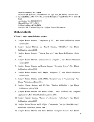 6
Publication Date.: 20/12/2019.
Inventors: Dr. Sanjeev Kumar Sharma, Dr. Arpit Jain , Dr. Meenu Khurana et.al
7. Exceeded the ATM Network: Account Holder has exceeded the ATM network
limit
Application No.: 201911050943
Date of Filing.: 10/12/2019.
Publication Date.: 03/01/2020.
Inventors: Dr. Varinder Singh, Dr. Sanjeev Kumar Sharma et.al.
PUBLICATIONS:
Written 23 books on the following subjects
1. Sanjeev Kumar Sharma, “Components of I.T.”, Nav Bharat Publication Meerut,
edition 2001.
2. Sanjeev Kumar Sharma, and Rakesh Nawani, “MS-Office”, Nav Bharat
Publication, edition 2002.
3. Sanjeev Kumar Sharma, “Discrete Structure”, Nav Bharat Publication, edition
2002.
4. Sanjeev Kumar Sharma, “Introduction to Computer”, Nav Bharat Publication,
edition 2003.
5. Sanjeev Kumar Sharma, and Reena Sharma, “Operating System”, Nav Bharat
Publication, edition 2003.
6. Sanjeev Kumar Sharma, and S.S.Ojha, “Computer- I”, Nav Bharat Publication,
edition 2004.
7. Sanjeev Kumar Sharma, and S.S.Ojha, “Computer and C-Programming” Nav
Bharat Publication, edition 2004.
8. Sanjeev Kumar Sharma, and S.S.Ojha, “Desktop Publishing”, Nav Bharat
Publication, edition 2004.
9. Sanjeev Kumar Sharma, and Reena Sharma, “Basic Hardware and Computer
applications”, Nav Bharat Publication, edition 2005.
10. Sanjeev Kumar Sharma, “Basics of Information Technology”, Nav Bharat
Publication, edition 2005.
11. Sanjeev Kumar Sharma, and S.S.Ojha, “Computer ka Parichya (Hindi Version)”,
Nav Bharat Publication, edition 2006.
12. Sanjeev Kumar Sharma, and Reena Sharma, “Computer Basics”, Nav Bharat
 