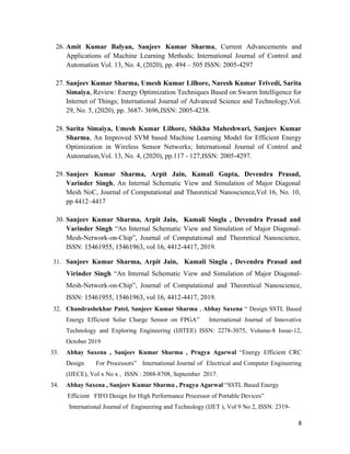 8
26. Amit Kumar Balyan, Sanjeev Kumar Sharma, Current Advancements and
Applications of Machine Learning Methods; International Journal of Control and
Automation Vol. 13, No. 4, (2020), pp. 494 – 505 ISSN: 2005-4297
27. Sanjeev Kumar Sharma, Umesh Kumar Lilhore, Naresh Kumar Trivedi, Sarita
Simaiya, Review: Energy Optimization Techniques Based on Swarm Intelligence for
Internet of Things; International Journal of Advanced Science and Technology,Vol.
29, No. 5, (2020), pp. 3687- 3696,ISSN: 2005-4238.
28. Sarita Simaiya, Umesh Kumar Lilhore, Shikha Maheshwari, Sanjeev Kumar
Sharma, An Improved SVM based Machine Learning Model for Efficient Energy
Optimization in Wireless Sensor Networks; International Journal of Control and
Automation,Vol. 13, No. 4, (2020), pp.117 - 127,ISSN: 2005-4297.
29. Sanjeev Kumar Sharma, Arpit Jain, Kamali Gupta, Devendra Prasad,
Varinder Singh, An Internal Schematic View and Simulation of Major Diagonal
Mesh NoC, Journal of Computational and Theoretical Nanoscience,Vol 16, No. 10,
pp 4412–4417
30. Sanjeev Kumar Sharma, Arpit Jain, Kamali Singla , Devendra Prasad and
Varinder Singh “An Internal Schematic View and Simulation of Major Diagonal-
Mesh-Network-on-Chip”, Journal of Computational and Theoretical Nanoscience,
ISSN: 15461955, 15461963, vol 16, 4412-4417, 2019.
31. Sanjeev Kumar Sharma, Arpit Jain, Kamali Singla , Devendra Prasad and
Virinder Singh “An Internal Schematic View and Simulation of Major Diagonal-
Mesh-Network-on-Chip”, Journal of Computational and Theoretical Nanoscience,
ISSN: 15461955, 15461963, vol 16, 4412-4417, 2019.
32. Chandrashekhar Patel, Sanjeev Kumar Sharma , Abhay Saxena “ Design SSTL Based
Energy Efficient Solar Charge Sensor on FPGA” International Journal of Innovative
Technology and Exploring Engineering (IJITEE) ISSN: 2278-3075, Volume-8 Issue-12,
October 2019
33. Abhay Saxena , Sanjeev Kumar Sharma , Pragya Agarwal “Energy Efficient CRC
Design For Processors” International Journal of Electrical and Computer Engineering
(IJECE), Vol x No x , ISSN : 2088-8708, September 2017.
34. Abhay Saxena , Sanjeev Kumar Sharma , Pragya Agarwal “SSTL Based Energy
Efficient FIFO Design for High Performance Processor of Portable Devices”
International Journal of Engineering and Technology (IJET ), Vol 9 No 2, ISSN: 2319-
 