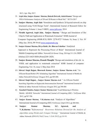 9
8613, Apr- May 2017.
35. Arpit Jain, Sanjeev Kumar Sharma, Rakesh Dwivedi, Adesh Kumar ”Design and
FPGA Performance Analysis of 2D and 3D Router in Mesh NoC.” IJCTA-2017
36. Sanjeev Sharma, Arpit Jain “Simulation and Synthesis 2d layered network on chip
structured using VLSI Design Tools”, International Journal of Research Fellow for
Engineering Volume 1, Issue 5 IJRFE, www.ijrfe.com, 2014
37. Nirabh Agarwal, Arpit Jain, Sanjeev Sharma “ Design and Simulation of Dct
Chip In Vhdl and Application in Watermark Extraction” IOSR Journal of
Computer Engineering (IOSR-JCE) ISSN: 2278-8727 Volume 16, Issue 3, Ver. IV
(May-Jun. 2014), PP 59-64 www.iosrjournals.org
38. Sanjeev Kumar Sharma, Divya Rathi , Dr. Bhuvan Unhelkar “Analytical
Approach to Represent the Processing Power of Brain” International Journal of
Mobile Computing and Adhoc Network|Vol 4|issue 3|Aug. 2014 pp 311-316, ISSN
(Online) 2231:6825 ISSN (Print)2249–202X.
39. Sanjeev Kumar Sharma, Ekansh Manglik “Design and simulation of dct chi in
VHDL and application in watermark extraction” IOSR Journal of computer
Engineering, Vol. 16, issue 3, May-June 2014
4 0 . Ishwari Singh Rajput, Bhawnesh Kumar, Sanjeev Kumar Sharma et.al. “An
Efficient Round Robin CPU Scheduling Algorithm” International Journal of Mobile &
Adhoc Network|Vol2|issue 3|August 2012, pp 405-408.
41. Ishwari Singh Rajput, , Sanjeev Kumar Sharma et.al. “ An Efficient Parallel
Searching Algorithm on Hypercube Interconnection Network” International Journal of
Mobile & Adhoc Network| Vol2|issue 3|August 2012, pp 398-404
42. Kaushal Chandra, Sanjeev Kumar Sharma et.al. “Load Balancing in Wireless
Mobile AD-HOC Networks” International Journal of Computing (IIJC) Vol2|issue 4|Oct
2012, pp787-790.
43. Sanjeev Kumar Sharma, V.K.sharma et.al. “Analysis of Algorithms”
International Journal of Computing (IIJC) Vol2|issue 2|April 2012, pp 460-466.
44. Sanjeev Kumar Sharma, S.C. Agrawal, and
V..K.sharma ”Refinementsof Recurrence Relations Devised for the Analysis of
algorithms using Divide-and- Conquer Strategy " International Journal of Mobile &
Adhoc Network (IJMAN) Vol.2 Issue. I (Feb 2012) pp 84-88.
 