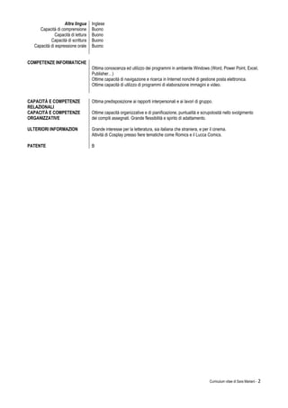 Curriculum vitae di Sara Mariani - 2
Altra lingua Inglese
Capacità di comprensione
Capacità di lettura
Buono
Buono
Capacità di scrittura Buono
Capacità di espressione orale Buono
COMPETENZE INFORMATICHE
Ottima conoscenza ed utilizzo dei programmi in ambiente Windows (Word, Power Point, Excel,
Publisher…)
Ottime capacità di navigazione e ricerca in Internet nonché di gestione posta elettronica.
Ottime capacità di utilizzo di programmi di elaborazione immagini e video.
CAPACITÀ E COMPETENZE
RELAZIONALI
Ottima predisposizione ai rapporti interpersonali e ai lavori di gruppo.
CAPACITÀ E COMPETENZE
ORGANIZZATIVE
ULTERIORI INFORMAZION
Ottime capacità organizzative e di pianificazione, puntualità e scrupolosità nello svolgimento
dei compiti assegnati. Grande flessibilità e spirito di adattamento.
Grande interesse per la letteratura, sia italiana che straniera, e per il cinema.
Attività di Cosplay presso fiere tematiche come Romics e il Lucca Comics.
PATENTE B
 