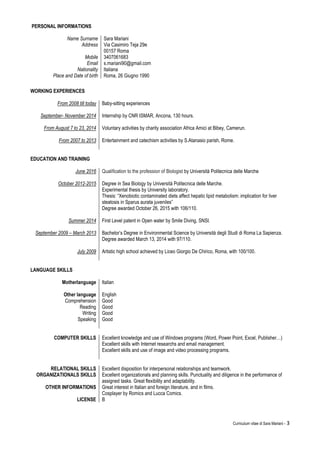 Curriculum vitae di Sara Mariani - 3
PERSONAL INFORMATIONS
Name Surname Sara Mariani
Address Via Casimiro Teja 29e
00157 Roma
Mobile 3407061683
Email s.mariani90@gmail.com
Nationality Italiana
Place and Date of birth Roma, 26 Giugno 1990
WORKING EXPERIENCES
From 2008 till today
September- November 2014
From August 7 to 23, 2014
From 2007 to 2013
Baby-sitting experiences
Internship by CNR ISMAR, Ancona, 130 hours.
Voluntary activities by charity association Africa Amici at Bibey, Camerun.
Entertainment and catechism activities by S.Atanasio parish, Rome.
EDUCATION AND TRAINING
June 2016
October 2012-2015
Summer 2014
September 2009 – March 2013
Qualification to the profession of Biologist by Università Politecnica delle Marche
Degree in Sea Biology by Università Politecnica delle Marche.
Experimental thesis by University laboratory.
Thesis: “Xenobiotic contaminated diets affect hepatic lipid metabolism: implication for liver
steatosis in Sparus aurata juveniles”
Degree awarded October 26, 2015 with 106/110.
First Level patent in Open water by Smile Diving, SNSI.
Bachelor’s Degree in Environmental Science by Università degli Studi di Roma La Sapienza.
Degree awarded March 13, 2014 with 97/110.
July 2009 Artistic high school achieved by Liceo Giorgio De Chirico, Roma, with 100/100.
LANGUAGE SKILLS
Motherlanguage Italian
Other language English
Comprehension
Reading
Good
Good
Writing Good
Speaking Good
COMPUTER SKILLS Excellent knowledge and use of Windows programs (Word, Power Point, Excel, Publisher…)
Excellent skills with Internet researchs and email management.
Excellent skills and use of image and video processing programs.
RELATIONAL SKILLS Excellent disposition for interpersonal relationships and teamwork.
ORGANIZATIONALS SKILLS Excellent organizationals and planning skills. Punctuality and diligence in the performance of
assigned tasks. Great flexibility and adaptability.
OTHER INFORMATIONS Great interest in Italian and foreign literature, and in films.
Cosplayer by Romics and Lucca Comics.
LICENSE B
 