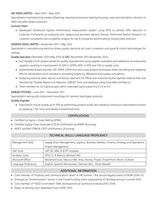 SKF INDIA LIMITED – April 2014 – May 2014
Specialized in manufacturing variety of bearings, bearing accessories, bearing housings, seals and lubrication solutions to
OEM and aftermarket customers
Summer Intern
 Developed ‘Outbound logistics Performance measurement system’ using SPSS to achieve 50% reduction in
Customer Complaints by analyzing and categorizing domestic delivery failures. Performed Market Research on
customer complaints and competitor analysis for top 8 companies benchmarking industry best practices.
SIEMENS INDIA LIMITED – November 2011 – May 2013
Specialized in manufacturing electrical drives panels, electrical rail coach converters and signal & control technologies for
railways.
Quality Executive (December 2012-May 2013) & GAT (November 2011-November 2012)
 Led ‘Quality Circle’ project aimed for quality improvement using supplier evaluation and validations at outsourced
suppliers resulting in improvement of 20% in SPPM, 40% in OTD and 15% in quality costs.
 Implemented Kaizen activities, 8D, FMEA, CAPA and root cause analysis techniques while calculating and analyzing
KPIs for whole plant which resulted in exceeding targets by 10%(plant level quality cumulative).
 Analyzing warranty data, returns and factory rejections for RRCA and streamlining the rejected material flow and
Maintaining “Quality Report Line Rejection (QRLR)” form and database using Excel VBA and Macros.
 Team member for Six Sigma project which improved sigma values from 2.9 to 4.3.
OMKAR SYSTEMS – June 2011 – November 2011
Specialized in wiring and component mountings for Siemens Switchgear products.
Quality Engineer
 Improved In-house quality up to 10% by performing product audits and initiating continuous improvement actions
by applying 7 QC tools and Quality fundamental tools.
CERTIFICATIONS
 Certified Six Sigma – Green Belt by KPMG.
 Certified Supply Chain Associate (CSCA) Certification by IIPMR (Pursuing).
 APICS certified CPIM & CSCP certifications. (Pursuing).
TECHNICAL SKILLS / LANGUAGE PROFICIENCY
Management Skills Supply Chain Management, Logistics, Business Statistics, Finance, Strategy and Operations,
Project Management
SAP Suite SAP SD, MM, FI & PP modules
Analytics Suite SPSS 21, R (basics), Minitab, SAS
Microsoft Office Advanced Excel, Macros VBA, Visio, Access, Project, PowerPoint, Word, Outlook
Language Proficiency English, Spanish (Elementary), German (A2) , Hindi, Marathi
ADDITIONAL INFORMATION
 Core member of “Publicity and communications team” in HR Summit – the annual flagship event of SIOM (2014-15).
 Emerged as “Smart Investor” winner in the Crowd Funding event organized by IIT Bombay during E-summit 2014.
 Core member of “SEED Committee” (SME development) at Symbiosis Institute (2013-2014).
 Player of winning Girls’ Basketball Team (2010, 2011).
 