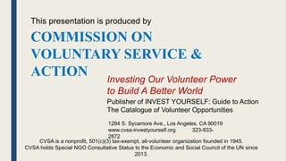 Publisher of INVEST YOURSELF: Guide to Action
The Catalogue of Volunteer Opportunities
Investing Our Volunteer Power
to Build A Better World
COMMISSION ON
VOLUNTARY SERVICE &
ACTION
1284 S. Sycamore Ave., Los Angeles, CA 90019
www.cvsa-investyourself.org 323-933-
2872
This presentation is produced by
CVSA is a nonprofit, 501(c)(3) tax-exempt, all-volunteer organization founded in 1945.
CVSA holds Special NGO Consultative Status to the Economic and Social Council of the UN since
2013.
 