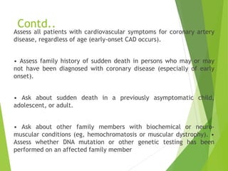 Contd..
Assess all patients with cardiovascular symptoms for coronary artery
disease, regardless of age (early-onset CAD occurs).
• Assess family history of sudden death in persons who may or may
not have been diagnosed with coronary disease (especially of early
onset).
• Ask about sudden death in a previously asymptomatic child,
adolescent, or adult.
• Ask about other family members with biochemical or neuro-
muscular conditions (eg, hemochromatosis or muscular dystrophy). •
Assess whether DNA mutation or other genetic testing has been
performed on an affected family member
 