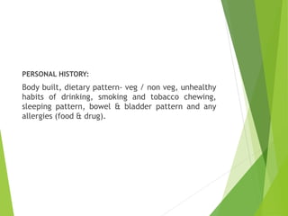 PERSONAL HISTORY:
Body built, dietary pattern- veg / non veg, unhealthy
habits of drinking, smoking and tobacco chewing,
sleeping pattern, bowel & bladder pattern and any
allergies (food & drug).
 