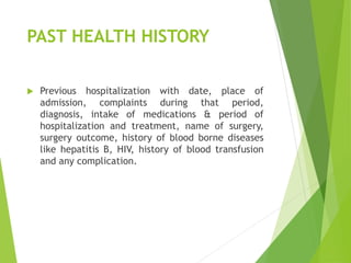 PAST HEALTH HISTORY
 Previous hospitalization with date, place of
admission, complaints during that period,
diagnosis, intake of medications & period of
hospitalization and treatment, name of surgery,
surgery outcome, history of blood borne diseases
like hepatitis B, HIV, history of blood transfusion
and any complication.
 